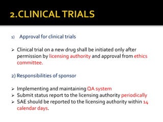 1) Approval for clinical trials
 Clinical trial on a new drug shall be initiated only after
permission by licensing authority and approval from ethics
committee.
2) Responsibilities of sponsor
 Implementing and maintaining QA system
 Submit status report to the licensing authority periodically
 SAE should be reported to the licensing authority within 14
calendar days.
 