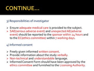 3) Responsibilities of investigator
 Ensure adequate medical care is provided to the subject.
 SAE(serious adverse event) and unexpectedAE(adverse
event) should be reported to the sponsor within 24 hours and
to the EC(ethics committee) within 7 working days.
4) Informed consent
 Freely given informed written consent.
 Provide information about the study verbally.
 Non-technical and understandable language.
 Informed Consent Form should have been approved by the
ethics committee and furnished to the Licensing Authority.
 