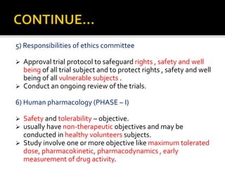 5) Responsibilities of ethics committee
 Approval trial protocol to safeguard rights , safety and well
being of all trial subject and to protect rights , safety and well
being of all vulnerable subjects .
 Conduct an ongoing review of the trials.
6) Human pharmacology (PHASE – I)
 Safety and tolerability – objective.
 usually have non-therapeutic objectives and may be
conducted in healthy volunteers subjects.
 Study involve one or more objective like maximum tolerated
dose, pharmacokinetic, pharmacodynamics , early
measurement of drug activity.
 