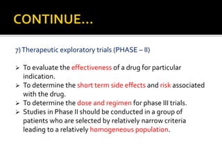 7)Therapeutic exploratory trials (PHASE – II)
 To evaluate the effectiveness of a drug for particular
indication.
 To determine the short term side effects and risk associated
with the drug.
 To determine the dose and regimen for phase III trials.
 Studies in Phase II should be conducted in a group of
patients who are selected by relatively narrow criteria
leading to a relatively homogeneous population.
 