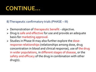 8)Therapeutic confirmatory trials (PHASE – III)
 Demonstration of therapeutic benefit - objective.
 Drug is safe and effective for use and provide an adequate
basis for marketing approval.
 Studies in Phase III may also further explore the dose-
response relationships (relationships among dose, drug
concentration in blood and clinical response), use of the drug
in wider populations, in different stages of disease, or the
safety and efficacy of the drug in combination with other
drug(s).
 