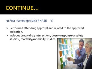 9) Post marketing trials ( PHASE – IV)
 Performed after drug approval and related to the approved
indication.
 Includes drug – drug interaction , dose – response or safety
studies , mortality/morbidity studies.
 