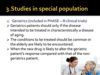 1) Geriatrics (included in PHASE – III clinical trials)
 Geriatrics patients should only if the disease
intended to be treated in characteristically a disease
of aging.
 The conditions to be treated should be common in
the elderly are likely to be encountered.
 When the new drug is likely to alter the geriatric
patient’s response compared with that of the non-
geriatrics patient.
 