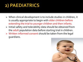  When clinical development is to include studies in children, it
is usually appropriate to begin with older children before
extending the trial to younger children and then infants.
 Initial safety and tolerability data should be obtained from
the adult population data before starting trial in children.
 Written informed consent should be taken from the legal
guardians.
 