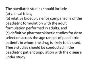The paediatric studies should include –
(a) clinical trials,
(b) relative bioequivalence comparisons of the
paediatric formulation with the adult
formulation performed in adults, and
(c) definitive pharmacokinetic studies for dose
selection across the age ranges of paediatric
patients in whom the drug is likely to be used.
These studies should be conducted in the
paediatric patient population with the disease
under study.
 