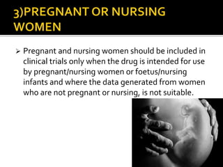  Pregnant and nursing women should be included in
clinical trials only when the drug is intended for use
by pregnant/nursing women or foetus/nursing
infants and where the data generated from women
who are not pregnant or nursing, is not suitable.
 
