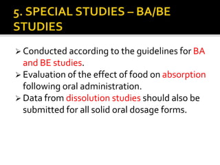  Conducted according to the guidelines for BA
and BE studies.
 Evaluation of the effect of food on absorption
following oral administration.
 Data from dissolution studies should also be
submitted for all solid oral dosage forms.
 