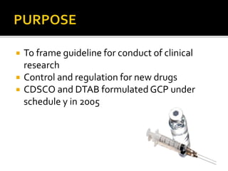  To frame guideline for conduct of clinical
research
 Control and regulation for new drugs
 CDSCO and DTAB formulated GCP under
schedule y in 2005
 