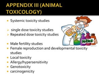  Systemic toxicity studies
 single dose toxicity studies
 Repeated dose toxicity studies
 Male fertility studies
 Female reproduction and developmental toxicity
studies
 Local toxicity
 Allergy/hypersensitivity
 Genotoxicity
 carcinogenicity
 