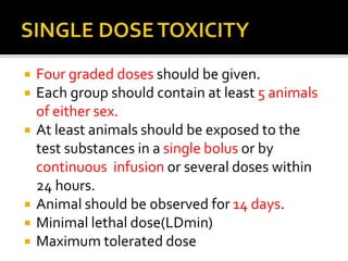  Four graded doses should be given.
 Each group should contain at least 5 animals
of either sex.
 At least animals should be exposed to the
test substances in a single bolus or by
continuous infusion or several doses within
24 hours.
 Animal should be observed for 14 days.
 Minimal lethal dose(LDmin)
 Maximum tolerated dose
 
