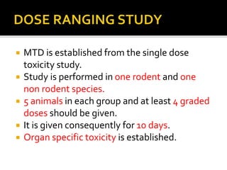  MTD is established from the single dose
toxicity study.
 Study is performed in one rodent and one
non rodent species.
 5 animals in each group and at least 4 graded
doses should be given.
 It is given consequently for 10 days.
 Organ specific toxicity is established.
 