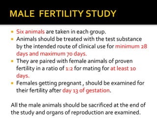  Six animals are taken in each group.
 Animals should be treated with the test substance
by the intended route of clinical use for minimum 28
days and maximum 70 days.
 They are paired with female animals of proven
fertility in a ratio of 1:2 for mating for at least 10
days.
 Females getting pregnant , should be examined for
their fertility after day 13 of gestation.
All the male animals should be sacrificed at the end of
the study and organs of reproduction are examined.
 