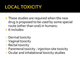  These studies are required when the new
drug is proposed to be used by some special
route (other than oral) in humans:
 It includes:
 Dermal toxicity
 Vaginal toxicity
 Rectal toxicity
 Parenteral toxicity : injection site toxicity
 Ocular and inhalational toxicity studies
 