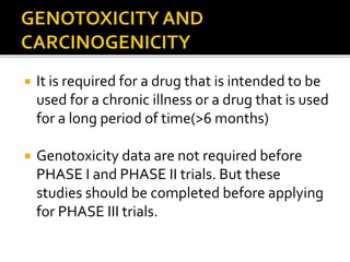  It is required for a drug that is intended to be
used for a chronic illness or a drug that is used
for a long period of time(>6 months)
 Genotoxicity data are not required before
PHASE I and PHASE II trials. But these
studies should be completed before applying
for PHASE III trials.
 