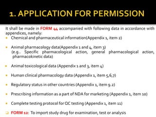 It shall be made in FORM 44 accompanied with following data in accordance with
appendices, namely:
 Chemical and pharmaceutical information(Appendix 1, item 2)
 Animal pharmacology data(Appendix 1 and 4, item 3)
(e.g.. Specific pharmacological action, general pharmacological action,
pharmacokinetic data)
 Animal toxicological data (Appendix 1 and 3, item 4)
 Human clinical pharmacology data (Appendix 1, item 5,6,7)
 Regulatory status in other countries (Appendix 1, item 9.2)
 Prescribing information as a part of NDA for marketing (Appendix 1, item 10)
 Complete testing protocol for QC testing (Appendix 1, item 11)
 FORM 12: To import study drug for examination, test or analysis
 