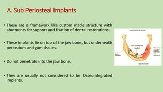 A. Sub Periosteal Implants
• These are a framework like custom made structure with
abutments for support and fixation of dental restorations.
• These implants lie on top of the jaw bone, but underneath
periostium and gum tissues.
• Do not penetrate into the jaw bone.
• They are usually not considered to be Osseointegrated
implants.
 