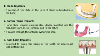 1. Blade Implants
• It consist of thin plates in the form of blade embedded into
the bone.
2. Ramus Frame Implants
• Horse shoe shaped stainless steel device Inserted into the
mandible from one retromolar pad to the other.
• It passes through the anterior symphysis area.
3. Root Form Implants
• Designed to mimic the shape of the tooth for directional
load distribution
 