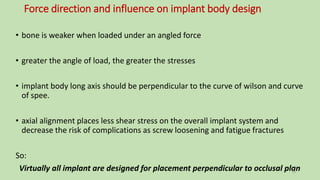 Force direction and influence on implant body design
• bone is weaker when loaded under an angled force
• greater the angle of load, the greater the stresses
• implant body long axis should be perpendicular to the curve of wilson and curve
of spee.
• axial alignment places less shear stress on the overall implant system and
decrease the risk of complications as screw loosening and fatigue fractures
So:
Virtually all implant are designed for placement perpendicular to occlusal plan18
 