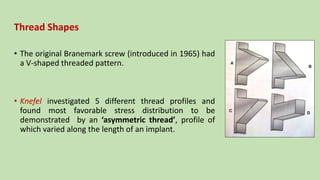 Thread Shapes
• The original Branemark screw (introduced in 1965) had
a V-shaped threaded pattern.
• Knefel investigated 5 different thread profiles and
found most favorable stress distribution to be
demonstrated by an ‘asymmetric thread’, profile of
which varied along the length of an implant.
 