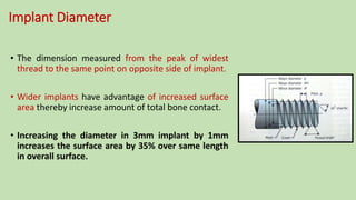 Implant Diameter
• The dimension measured from the peak of widest
thread to the same point on opposite side of implant.
• Wider implants have advantage of increased surface
area thereby increase amount of total bone contact.
• Increasing the diameter in 3mm implant by 1mm
increases the surface area by 35% over same length
in overall surface.
 