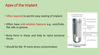 Apex of the Implant
• Often tapered to permit easy seating of implant.
• Often have anti-rotation features e.g. vent/hole,
flat side or groove.
• Bone form in these and help to resist torsional
forces
• Should be flat  more stress concentration
 