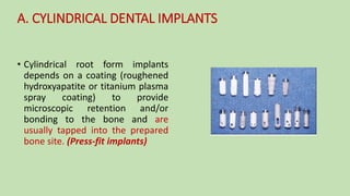 • Cylindrical root form implants
depends on a coating (roughened
hydroxyapatite or titanium plasma
spray coating) to provide
microscopic retention and/or
bonding to the bone and are
usually tapped into the prepared
bone site. (Press-fit implants)
A. CYLINDRICAL DENTAL IMPLANTS
 