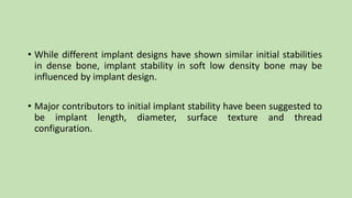 • While different implant designs have shown similar initial stabilities
in dense bone, implant stability in soft low density bone may be
influenced by implant design.
• Major contributors to initial implant stability have been suggested to
be implant length, diameter, surface texture and thread
configuration.
 