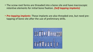 • The screw root forms are threaded into a bone site and have macroscopic
retentive elements for initial bone fixation. (Self-tapping implants)
• Pre-tapping implants: These implants are also threaded one, but need pre-
tapping of bone site after the use of preliminary drills.
 