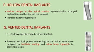 F. HOLLOW DENTAL IMPLANTS
• Hollow design in the apical portion systematically arranged
perforations on the sides of the implant.
• Increased anchoring surface
G. VENTED DENTAL IMPLANTS
• It is hydroxy-apetite coated cylinder implant.
• Patented vertical groove connecting to the apical vents were
designed to facilitate seating and allow bone ingrowth to
prevent rotation.
 
