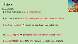 History
3000 yrs ago:
• Egyptian mummies  gold wire implants
• Egyptians used - seashells , semi-precious stones, Ivory and bones .
• Iron dental implant  Roman soldier discovered in Europe
• In 1809 Maggiolo  gold roots placed into fresh extraction sites
• Greenfield (1909) placed the first really successful dental implant
 