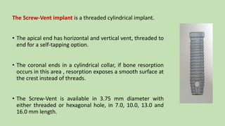 The Screw-Vent implant is a threaded cylindrical implant.
• The apical end has horizontal and vertical vent, threaded to
end for a self-tapping option.
• The coronal ends in a cylindrical collar, if bone resorption
occurs in this area , resorption exposes a smooth surface at
the crest instead of threads.
• The Screw-Vent is available in 3.75 mm diameter with
either threaded or hexagonal hole, in 7.0, 10.0, 13.0 and
16.0 mm length.
 