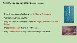 2. Crete mince implants (Michel Chercheve)
• These implants are also known as C-M or M-C implants.
• Available in varying lengths.
• They are used in the cases where the ridge thickness is as less as
2.5mm.
• These lack strength due to their thinness.
• They add retention to long term fixed bridge prosthesis.
 