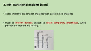 3. Mini Transitional Implants (MTIs)
• These implants are smaller implants than Crete mince implants
• Used as interim devices, placed to retain temporary prostheses, while
permanent implant are healing.
 