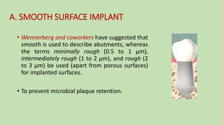 A. SMOOTH SURFACE IMPLANT
• Wennerberg and coworkers have suggested that
smooth is used to describe abutments, whereas
the terms minimally rough (0.5 to 1 µm),
intermediately rough (1 to 2 µm), and rough (2
to 3 µm) be used (apart from porous surfaces)
for implanted surfaces.
• To prevent microbial plaque retention.
 