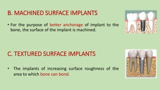 B. MACHINED SURFACE IMPLANTS
• For the purpose of better anchorage of implant to the
bone, the surface of the implant is machined.
C. TEXTURED SURFACE IMPLANTS
• The implants of increasing surface roughness of the
area to which bone can bond.
 