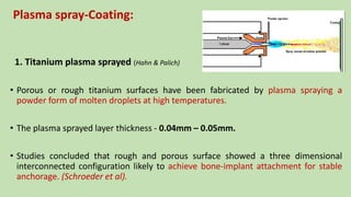 Plasma spray-Coating:
1. Titanium plasma sprayed (Hahn & Palich)
• Porous or rough titanium surfaces have been fabricated by plasma spraying a
powder form of molten droplets at high temperatures.
• The plasma sprayed layer thickness - 0.04mm – 0.05mm.
• Studies concluded that rough and porous surface showed a three dimensional
interconnected configuration likely to achieve bone-implant attachment for stable
anchorage. (Schroeder et al).
 