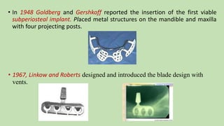 • In 1948 Goldberg and Gershkoff reported the insertion of the first viable
subperiosteal implant. Placed metal structures on the mandible and maxilla
with four projecting posts.
• 1967, Linkow and Roberts designed and introduced the blade design with
vents.
 