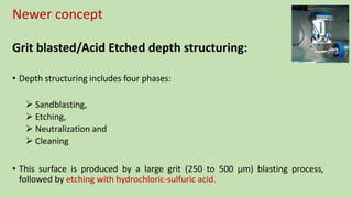 Newer concept
Grit blasted/Acid Etched depth structuring:
• Depth structuring includes four phases:
 Sandblasting,
 Etching,
 Neutralization and
 Cleaning
• This surface is produced by a large grit (250 to 500 µm) blasting process,
followed by etching with hydrochloric-sulfuric acid.
 
