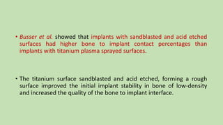 • Busser et al. showed that implants with sandblasted and acid etched
surfaces had higher bone to implant contact percentages than
implants with titanium plasma sprayed surfaces.
• The titanium surface sandblasted and acid etched, forming a rough
surface improved the initial implant stability in bone of low-density
and increased the quality of the bone to implant interface.
 