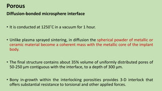 Porous
Diffusion-bonded microsphere interface
• It is conducted at 1250˚C in a vacuum for 1 hour.
• Unlike plasma sprayed sintering, in diffusion the spherical powder of metallic or
ceramic material become a coherent mass with the metallic core of the implant
body.
• The final structure contains about 35% volume of uniformly distributed pores of
50-250 µm contiguous with the interface, to a depth of 300 µm.
• Bony in-growth within the interlocking porosities provides 3-D interlock that
offers substantial resistance to torsional and other applied forces.
 