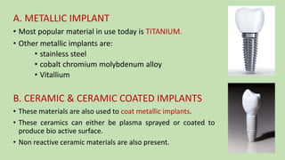 A. METALLIC IMPLANT
• Most popular material in use today is TITANIUM.
• Other metallic implants are:
• stainless steel
• cobalt chromium molybdenum alloy
• Vitallium
B. CERAMIC & CERAMIC COATED IMPLANTS
• These materials are also used to coat metallic implants.
• These ceramics can either be plasma sprayed or coated to
produce bio active surface.
• Non reactive ceramic materials are also present.
 