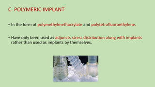 C. POLYMERIC IMPLANT
• In the form of polymethylmethacrylate and polytetrafluoroethylene.
• Have only been used as adjuncts stress distribution along with implants
rather than used as implants by themselves.
 
