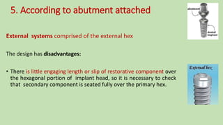 5. According to abutment attached
External systems comprised of the external hex
The design has disadvantages:
• There is little engaging length or slip of restorative component over
the hexagonal portion of implant head, so it is necessary to check
that secondary component is seated fully over the primary hex.
 