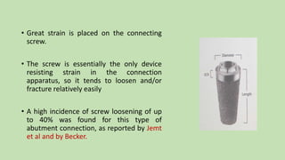 • Great strain is placed on the connecting
screw.
• The screw is essentially the only device
resisting strain in the connection
apparatus, so it tends to loosen and/or
fracture relatively easily
• A high incidence of screw loosening of up
to 40% was found for this type of
abutment connection, as reported by Jemt
et al and by Becker.
 