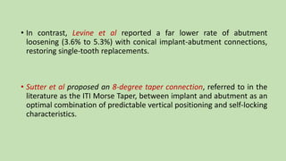 • In contrast, Levine et al reported a far lower rate of abutment
loosening (3.6% to 5.3%) with conical implant-abutment connections,
restoring single-tooth replacements.
• Sutter et al proposed an 8-degree taper connection, referred to in the
literature as the ITI Morse Taper, between implant and abutment as an
optimal combination of predictable vertical positioning and self-locking
characteristics.
 