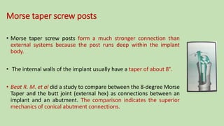 Morse taper screw posts
• Morse taper screw posts form a much stronger connection than
external systems because the post runs deep within the implant
body.
• The internal walls of the implant usually have a taper of about 8°.
• Beat R. M. et al did a study to compare between the 8-degree Morse
Taper and the butt joint (external hex) as connections between an
implant and an abutment. The comparison indicates the superior
mechanics of conical abutment connections.
 