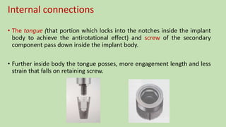 Internal connections
• The tongue (that portion which locks into the notches inside the implant
body to achieve the antirotational effect) and screw of the secondary
component pass down inside the implant body.
• Further inside body the tongue posses, more engagement length and less
strain that falls on retaining screw.
 