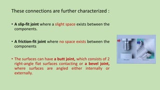 These connections are further characterized :
• A slip-fit joint where a slight space exists between the
components.
• A friction-fit joint where no space exists between the
components
• The surfaces can have a butt joint, which consists of 2
right-angle flat surfaces contacting or a bevel joint,
where surfaces are angled either internally or
externally.
 