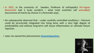 • In 1952, in the university of Sweden, Professor of orthopedics Per-Ingvar
Branemark had a lucky accident – what most scientists call serendipity
(occurrence of events by chance in a fortunate way)..
• He subsequently observed that – under carefully controlled conditions – titanium
could be structurally integrated into living bone with a very high degree of
predictability and without long-term soft tissue inflammation or ultimate fixture
rejection.
• Later, he named this phenomenon Osseointegration.
 