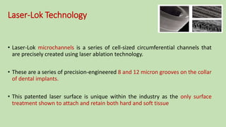 Laser-Lok Technology
• Laser-Lok microchannels is a series of cell-sized circumferential channels that
are precisely created using laser ablation technology.
• These are a series of precision-engineered 8 and 12 micron grooves on the collar
of dental implants.
• This patented laser surface is unique within the industry as the only surface
treatment shown to attach and retain both hard and soft tissue
 